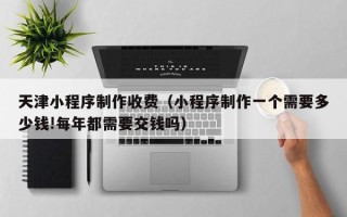 迁安市天津小程序制作收费（小程序制作一个需要多少钱!每年都需要交钱吗）
